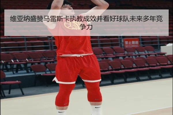 维亚纳盛赞马雷斯卡执教成效并看好球队未来多年竞争力 - SABASPORTS